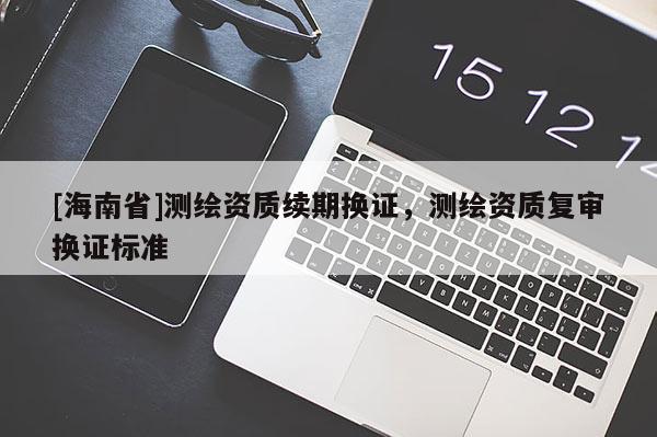 [海南省]測繪資質(zhì)續(xù)期換證，測繪資質(zhì)復(fù)審換證標(biāo)準(zhǔn)