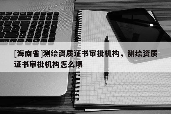 [海南省]測繪資質證書審批機構，測繪資質證書審批機構怎么填