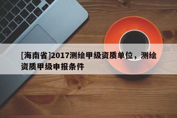 [海南省]2017測繪甲級資質(zhì)單位，測繪資質(zhì)甲級申報條件