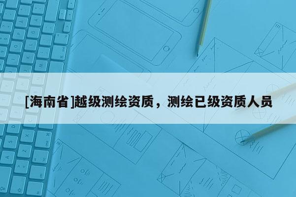 [海南省]越級測繪資質，測繪已級資質人員