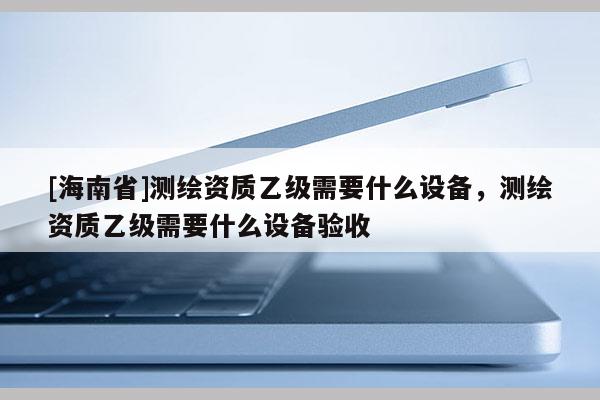 [海南省]測繪資質乙級需要什么設備，測繪資質乙級需要什么設備驗收
