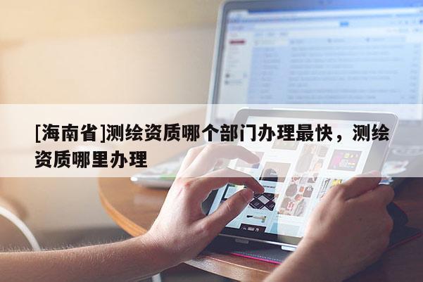 [海南省]測繪資質哪個部門辦理最快，測繪資質哪里辦理