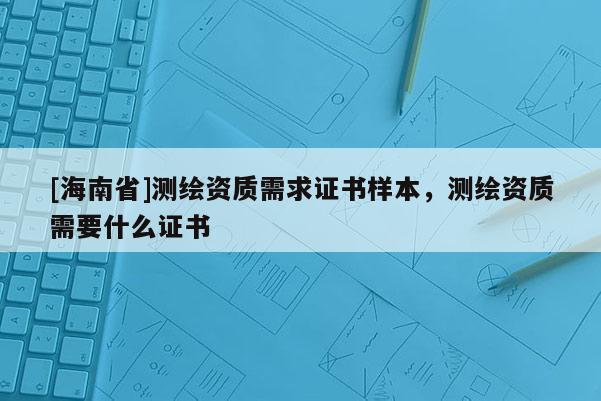 [海南省]測繪資質(zhì)需求證書樣本，測繪資質(zhì)需要什么證書