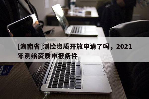 [海南省]測繪資質開放申請了嗎，2021年測繪資質申報條件