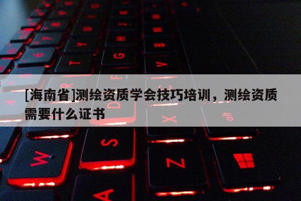 [海南省]測繪資質學會技巧培訓，測繪資質需要什么證書