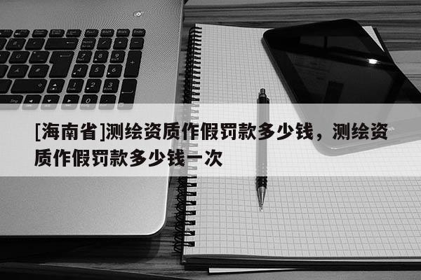 [海南省]測繪資質作假罰款多少錢，測繪資質作假罰款多少錢一次