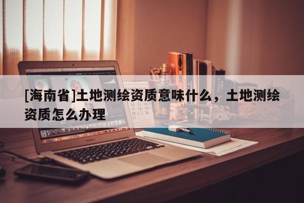 [海南省]土地測繪資質意味什么，土地測繪資質怎么辦理