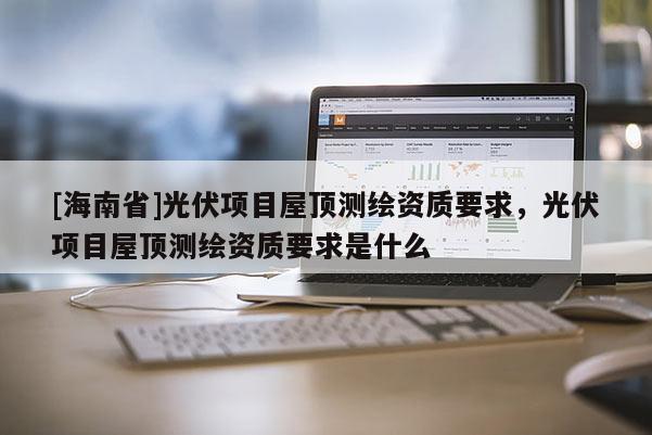 [海南省]光伏項目屋頂測繪資質要求，光伏項目屋頂測繪資質要求是什么