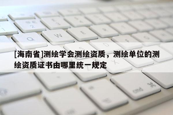 [海南省]測繪學(xué)會測繪資質(zhì)，測繪單位的測繪資質(zhì)證書由哪里統(tǒng)一規(guī)定
