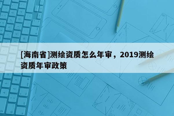[海南省]測繪資質怎么年審，2019測繪資質年審政策