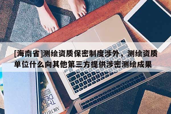 [海南省]測繪資質保密制度涉外，測繪資質單位什么向其他第三方提供涉密測繪成果