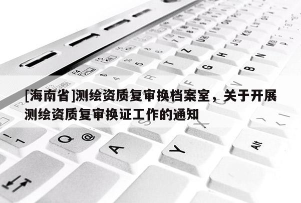 [海南省]測繪資質復審換檔案室，關于開展測繪資質復審換證工作的通知