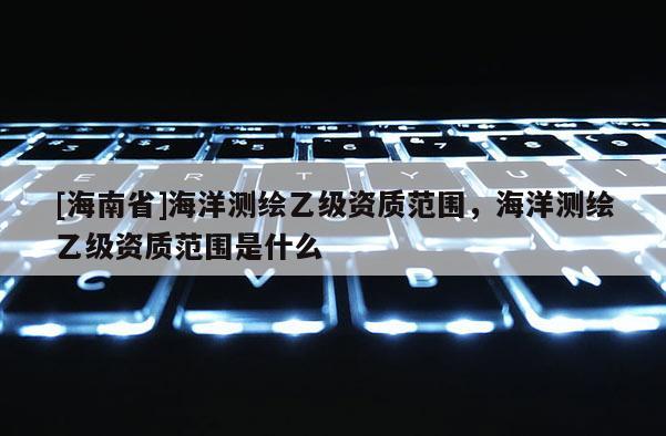 [海南省]海洋測(cè)繪乙級(jí)資質(zhì)范圍，海洋測(cè)繪乙級(jí)資質(zhì)范圍是什么