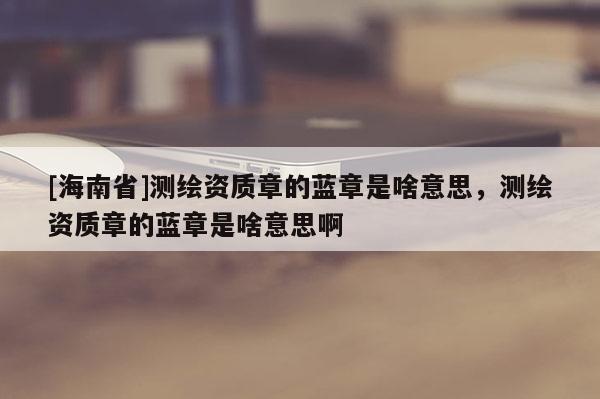 [海南省]測(cè)繪資質(zhì)章的藍(lán)章是啥意思，測(cè)繪資質(zhì)章的藍(lán)章是啥意思啊