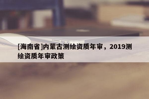 [海南省]內(nèi)蒙古測(cè)繪資質(zhì)年審，2019測(cè)繪資質(zhì)年審政策