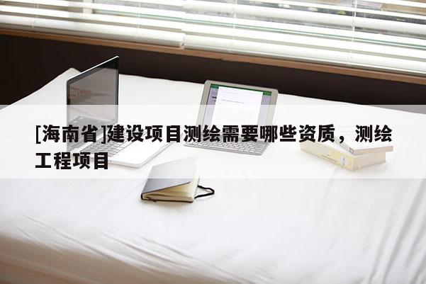 [海南省]建設項目測繪需要哪些資質，測繪工程項目