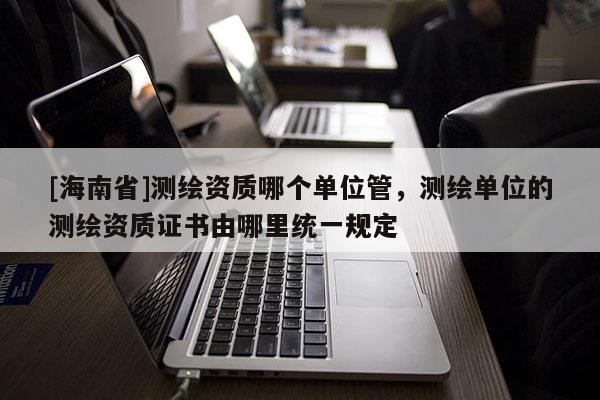 [海南省]測繪資質哪個單位管，測繪單位的測繪資質證書由哪里統一規定