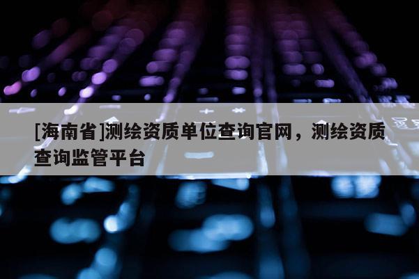 [海南省]測繪資質單位查詢官網，測繪資質查詢監管平臺