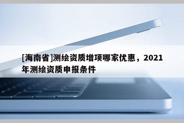 [海南省]測繪資質增項哪家優惠，2021年測繪資質申報條件