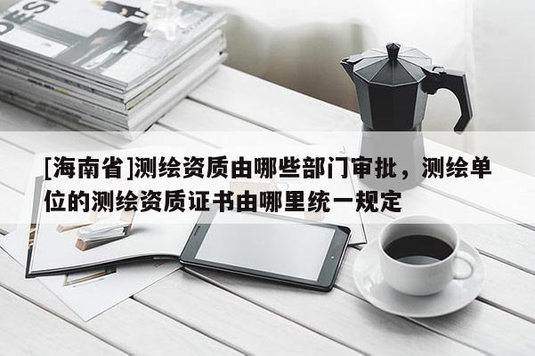 [海南省]測繪資質由哪些部門審批，測繪單位的測繪資質證書由哪里統一規定