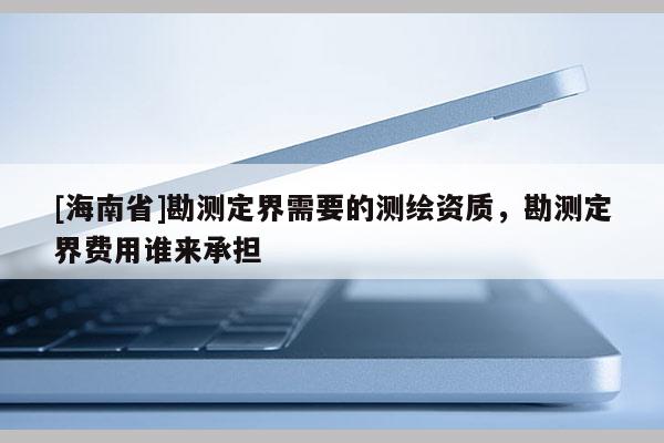 [海南省]勘測定界需要的測繪資質，勘測定界費用誰來承擔