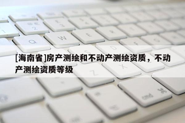 [海南省]房產測繪和不動產測繪資質，不動產測繪資質等級