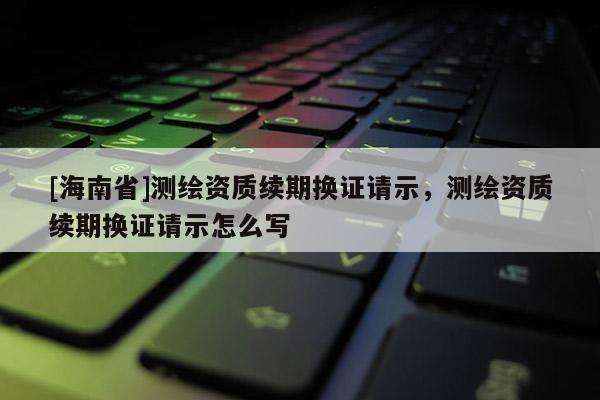 [海南省]測(cè)繪資質(zhì)續(xù)期換證請(qǐng)示，測(cè)繪資質(zhì)續(xù)期換證請(qǐng)示怎么寫