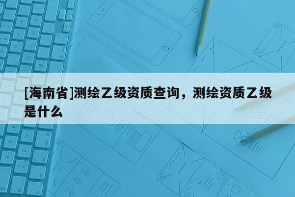 [海南省]測繪乙級資質(zhì)查詢，測繪資質(zhì)乙級是什么