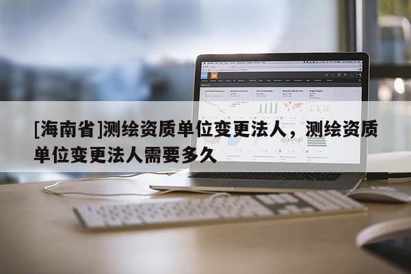 [海南省]測繪資質單位變更法人，測繪資質單位變更法人需要多久