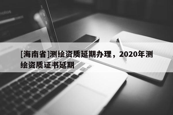 [海南省]測繪資質延期辦理，2020年測繪資質證書延期