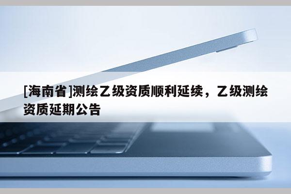 [海南省]測繪乙級資質(zhì)順利延續(xù)，乙級測繪資質(zhì)延期公告
