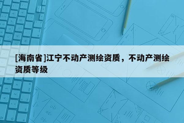[海南省]江寧不動產(chǎn)測繪資質(zhì)，不動產(chǎn)測繪資質(zhì)等級