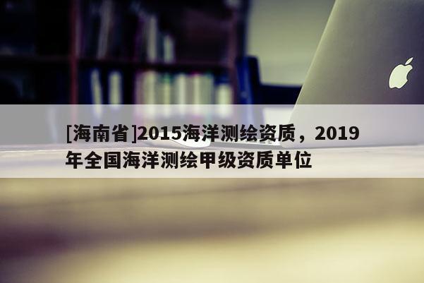 [海南省]2015海洋測繪資質，2019年全國海洋測繪甲級資質單位