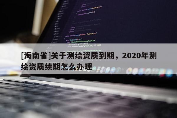 [海南省]關于測繪資質到期，2020年測繪資質續期怎么辦理
