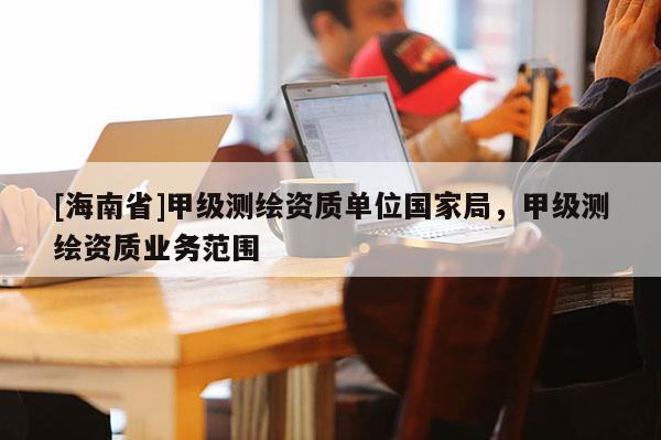 [海南省]甲級測繪資質單位國家局，甲級測繪資質業務范圍