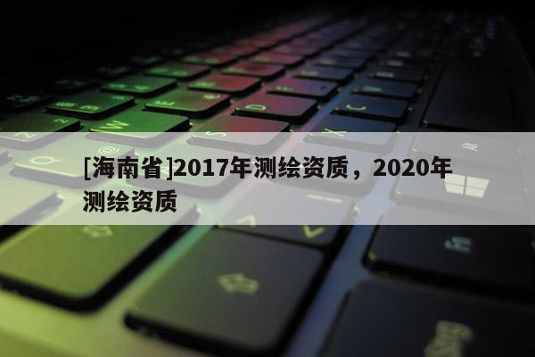 [海南省]2017年測繪資質(zhì)，2020年測繪資質(zhì)
