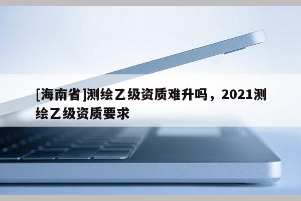 [海南省]測繪乙級資質難升嗎，2021測繪乙級資質要求