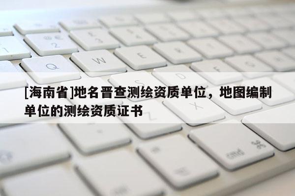 [海南省]地名晉查測繪資質單位，地圖編制單位的測繪資質證書