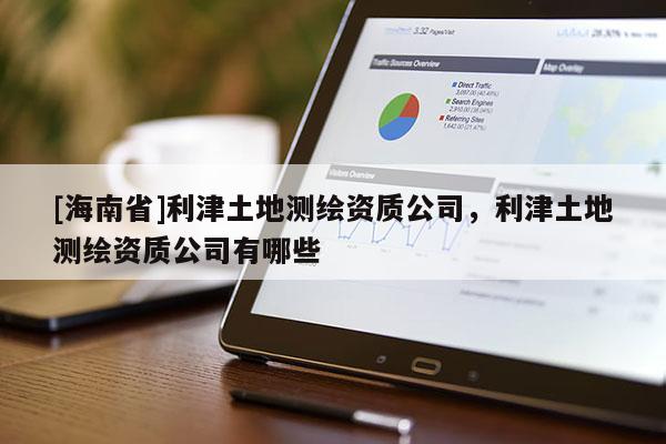 [海南省]利津土地測(cè)繪資質(zhì)公司，利津土地測(cè)繪資質(zhì)公司有哪些