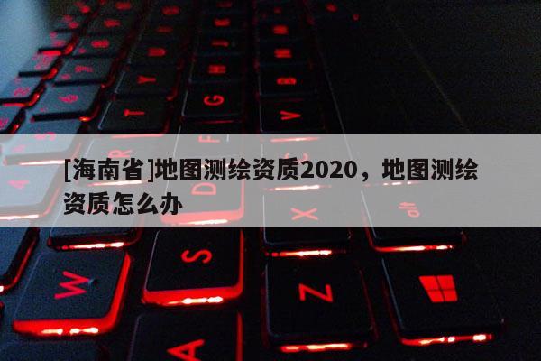 [海南省]地圖測繪資質2020，地圖測繪資質怎么辦