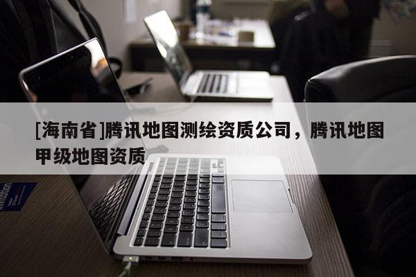 [海南省]騰訊地圖測繪資質公司，騰訊地圖甲級地圖資質