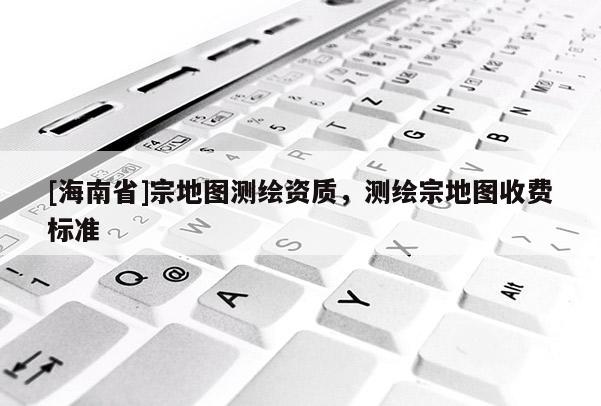 [海南省]宗地圖測繪資質，測繪宗地圖收費標準