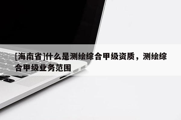 [海南省]什么是測繪綜合甲級資質(zhì)，測繪綜合甲級業(yè)務(wù)范圍
