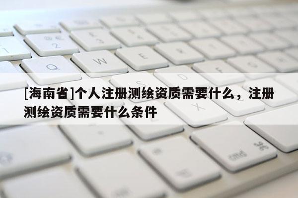 [海南省]個人注冊測繪資質(zhì)需要什么，注冊測繪資質(zhì)需要什么條件