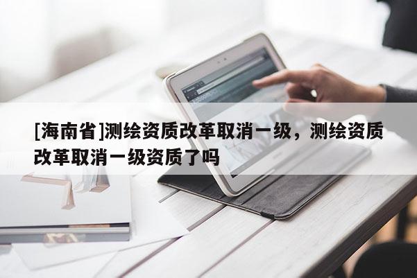 [海南省]測繪資質改革取消一級，測繪資質改革取消一級資質了嗎
