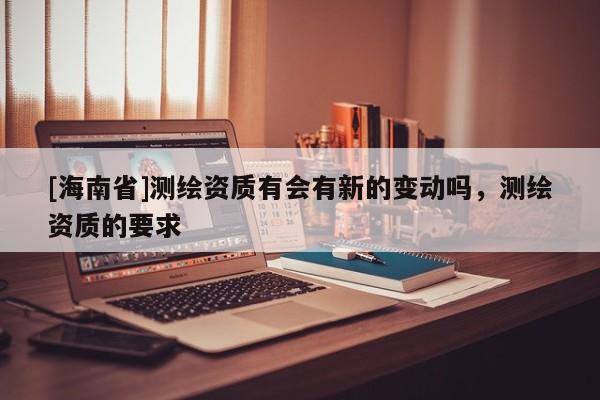 [海南省]測繪資質有會有新的變動嗎，測繪資質的要求