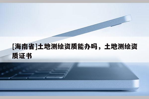 [海南省]土地測繪資質(zhì)能辦嗎，土地測繪資質(zhì)證書
