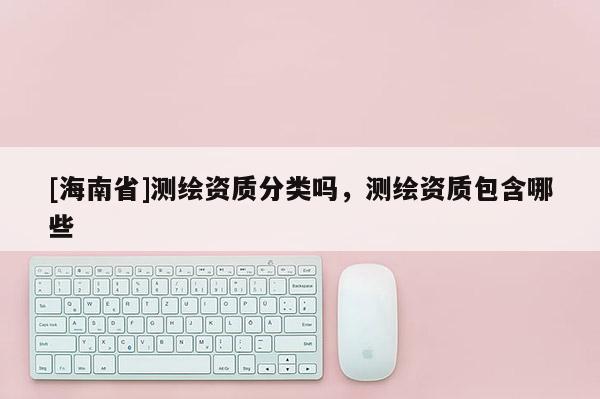 [海南省]測繪資質分類嗎，測繪資質包含哪些