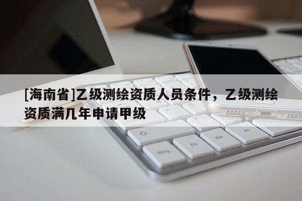 [海南省]乙級測繪資質(zhì)人員條件，乙級測繪資質(zhì)滿幾年申請甲級