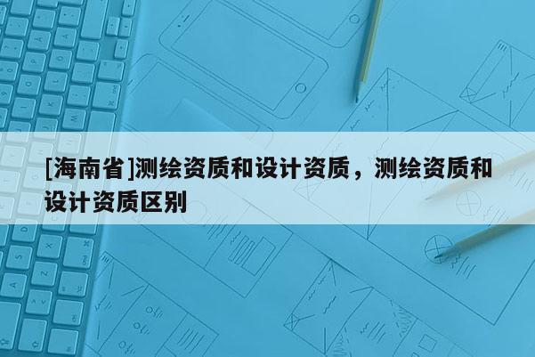 [海南省]測繪資質和設計資質，測繪資質和設計資質區別